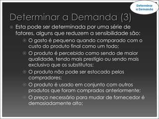    Esta pode ser determinada por uma série de
    fatores, alguns que reduzem a sensibilidade são:
       O gasto é pequeno quando comparado com o
          custo do produto final como um todo;
         O produto é percebido como sendo de maior
          qualidade, tendo mais prestígio ou sendo mais
          exclusivo que os substitutos;
         O produto não pode ser estocado pelos
          compradores;
         O produto é usado em conjunto com outros
          produtos que foram comprados anteriormente;
         O preço necessário para mudar de fornecedor é
          demasiadamente alto;
 