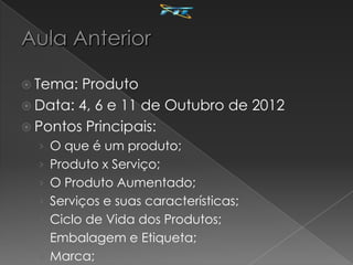  Tema: Produto
 Data: 4, 6 e 11 de Outubro de 2012
 Pontos Principais:
  › O que é um produto;
  › Produto x Serviço;
  › O Produto Aumentado;
  › Serviços e suas características;
  › Ciclo de Vida dos Produtos;
  › Embalagem e Etiqueta;
  › Marca;
 