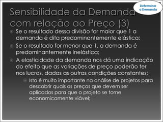    Se o resultado dessa divisão for maior que 1 a
    demanda é dita predominantemente elástica;
   Se o resultado for menor que 1, a demanda é
    predominantemente inelástica;
   A elasticidade da demanda nos dá uma indicação
    do efeito que as variações de preço poderão ter
    nos lucros, dadas as outras condições constantes:
       Isto é muito importante na análise de projetos para
        descobrir quais os preços que devem ser
        aplicados para que o projeto se torne
        economicamente viável;
 