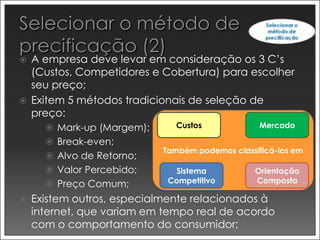    A empresa deve levar em consideração os 3 C’s
    (Custos, Competidores e Cobertura) para escolher
    seu preço;
   Exitem 5 métodos tradicionais de seleção de
    preço:
       Mark-up (Margem);     Custos              Mercado

       Break-even;
                            Também podemos classificá-los em
       Alvo de Retorno;
       Valor Percebido;       Sistema           Orientação
       Preço Comum;         Competitivo         Composta

   Existem outros, especialmente relacionados à
    internet, que variam em tempo real de acordo
    com o comportamento do consumidor;
 