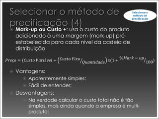    Mark-up ou Custo +: usa o custo do produto
     adicionado à uma margem (mark-up) pré-
     estabelecida para cada nível da cadeia de
     distribuição
                            𝐶𝑢𝑠𝑡𝑜 𝐹𝑖𝑥𝑜                      %𝑀𝑎𝑟𝑘 − 𝑢𝑝
𝑃𝑟𝑒ç𝑜 = (𝐶𝑢𝑠𝑡𝑜 𝑉𝑎𝑟𝑖á𝑣𝑒𝑙 +                𝑄𝑢𝑎𝑛𝑡𝑖𝑑𝑎𝑑𝑒 𝑥(1 +                100)

    Vantagens:
        Aparentemente simples;
        Fácil de entender;
    Desvantagens:
        Na verdade calcular o custo total não é tão
          simples, mais ainda quando a empresa é multi-
          produto;
 