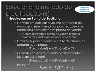    Breakeven ou Ponto de Equilíbrio
       Consiste em calcular o volume necessário de
        unidades a serem vendidas para recuperar os
        custos fixos para diferentes preços de venda:
          Quanto mais alto o preço de venda menor o
           volume de vendas necessários para tanto;
       É muito útil para calcular o efeito de diferentes
        estratégias de preço:
             𝜏 = 𝑃𝑟𝑒ç𝑜 𝑥 𝑄𝑡𝑑𝑑 − (𝐶𝑉𝑥 𝑄𝑡𝑑𝑑) − 𝐶𝐹
       O BreakEven ocorre quando o Faturamento é
        igual ao custo total
                  𝑃𝑟𝑒ç𝑜 𝑥 𝑄𝑡𝑑𝑑 = 𝐶𝑉𝑥 𝑄𝑡𝑑𝑑 + 𝐶𝐹
       Portanto:
                         𝑄 𝑃𝐵𝐸 = 𝐶𝐹/(𝑃 − 𝐶𝑉)
 