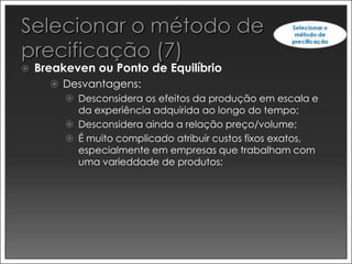    Breakeven ou Ponto de Equilíbrio
       Desvantagens:
         Desconsidera os efeitos da produção em escala e
          da experiência adquirida ao longo do tempo;
         Desconsidera ainda a relação preço/volume;
         É muito complicado atribuir custos fixos exatos,
          especialmente em empresas que trabalham com
          uma varieddade de produtos;
 