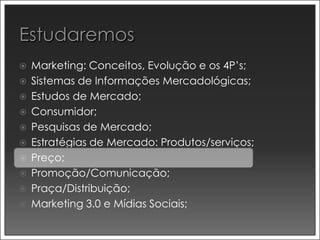  Marketing: Conceitos, Evolução e os 4P’s;
 Sistemas de Informações Mercadológicas;
 Estudos de Mercado;
 Consumidor;
 Pesquisas de Mercado;
 Estratégias de Mercado: Produtos/serviços;
 Preço;
 Promoção/Comunicação;
 Praça/Distribuição;
 Marketing 3.0 e Mídias Sociais;
 