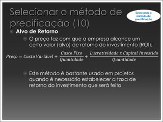    Alvo de Retorno
        O preço faz com que a empresa alcance um
          certo valor (alvo) de retorno do investimento (ROI);
                         𝐶𝑢𝑠𝑡𝑜 𝐹𝑖𝑥𝑜   𝐿𝑢𝑐𝑟𝑎𝑡𝑖𝑣𝑖𝑑𝑎𝑑𝑒 𝑥 𝐶𝑎𝑝𝑖𝑡𝑎𝑙 𝐼𝑛𝑣𝑒𝑠𝑡𝑖𝑑𝑜
𝑃𝑟𝑒ç𝑜 = 𝐶𝑢𝑠𝑡𝑜 𝑉𝑎𝑟𝑖á𝑣𝑒𝑙 +            +
                         𝑄𝑢𝑎𝑛𝑡𝑖𝑑𝑎𝑑𝑒              𝑄𝑢𝑎𝑛𝑡𝑖𝑑𝑎𝑑𝑒


        Este método é bastante usado em projetos
          quando é necessário estabelecer a taxa de
          retorno do investimento que será feito
 