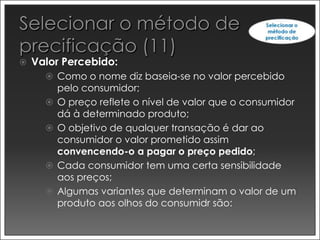    Valor Percebido:
       Como o nome diz baseia-se no valor percebido
          pelo consumidor;
         O preço reflete o nível de valor que o consumidor
          dá à determinado produto;
         O objetivo de qualquer transação é dar ao
          consumidor o valor prometido assim
          convencendo-o a pagar o preço pedido;
         Cada consumidor tem uma certa sensibilidade
          aos preços;
         Algumas variantes que determinam o valor de um
          produto aos olhos do consumidr são:
 