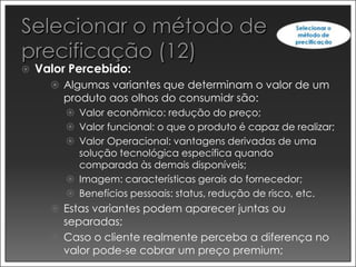    Valor Percebido:
       Algumas variantes que determinam o valor de um
        produto aos olhos do consumidr são:
          Valor econômico: redução do preço;
          Valor funcional: o que o produto é capaz de realizar;
          Valor Operacional: vantagens derivadas de uma
           solução tecnológica específica quando
           comparada às demais disponíveis;
          Imagem: características gerais do fornecedor;
          Benefícios pessoais: status, redução de risco, etc.
       Estas variantes podem aparecer juntas ou
        separadas;
       Caso o cliente realmente perceba a diferença no
        valor pode-se cobrar um preço premium;
 