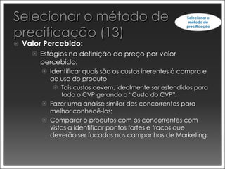    Valor Percebido:
       Estágios na definição do preço por valor
        percebido:
          Identificar quais são os custos inerentes à compra e
           ao uso do produto
             Tais custos devem, idealmente ser estendidos para
              todo o CVP gerando o “Custo do CVP”;
          Fazer uma análise similar dos concorrentes para
           melhor conhecê-los;
          Comparar o produtos com os concorrentes com
           vistas a identificar pontos fortes e fracos que
           deverão ser focados nas campanhas de Marketing;
 