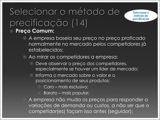    Preço Comum:
       A empresa baseia seu preço no preço praticado
        normalmente no mercado pelos competidores já
        estabelecidos;
       Ao mirar os competidores a empresa:
         Deve observar o preço dos competidores,
          especialmente se houver um líder de mercado;
         Informa o mercado sobre o valor e o
          posicionamento de seus produtos:
            Caro – mais esclusivo;
            Barato – mais popular;
       A empresa não muda os preços para responder a
        variações de demanda ou custos, a não ser que o
        competidor(es) façam isso antes (seguidor);
 