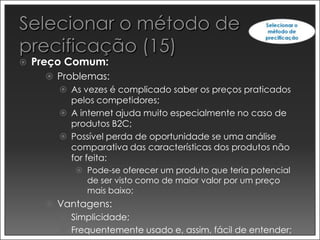    Preço Comum:
       Problemas:
         As vezes é complicado saber os preços praticados
           pelos competidores;
         A internet ajuda muito especialmente no caso de
           produtos B2C;
         Possível perda de oportunidade se uma análise
           comparativa das características dos produtos não
           for feita:
             Pode-se oferecer um produto que teria potencial
              de ser visto como de maior valor por um preço
              mais baixo;
       Vantagens:
         Simplicidade;
         Frequentemente usado e, assim, fácil de entender;
 