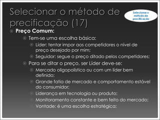    Preço Comum:
       Tem-se uma escolha básica:
         Líder: tentar impor aos competidores o nível de
           preço desejado por mim;
         Seguidor: segue o preço ditado pelos competidores;
       Para se ditar o preço, ser Líder deve-se:
         Mercado oligopolístico ou com um líder bem
           definido;
         Grande fatia de mercado e comportamento estável
           do consumidor;
         Liderança em tecnologia ou produto;
         Monitoramento constante e bem feito do mercado;
         Vontade: é uma escolha estratégica;
 