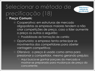    Preço Comum:
       Cooperativo: em estruturas de mercado
        oligopolistas as empresas maiores tendem a não
        criar competições de preço, caso o líder aumente
        o preço os outros o seguirão:
         Possibilidade de formação de cartéis;
       Oportunista: a empresa tenta antecipar os
        movimentos dos competidores para obeter
        vantagem competitiva;
       Ofensiva: o preço é usado como arma para
        pressionar o competidor, mesmo gerando prejuízo;
         Aqui busca-se ganhar porçoes do mercado e
          mostrar-se preparado para mudanças de preço do
          concorrente;
 