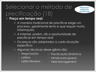    Preço em tempo real:
       A maneira tradicional de precificar exige um
        processo, geralmente lento e que requer muita
        informação;
       A internet, porém, dá a oportunidade de
        precificar em tempo real;
       Os preços são adaptados a cada situação
        específica;
       Algumas técnicas desse gênro são:
         Negociação;         Precificação Dinâmica;
         Leilões;            Venda para grupos;
         Leilão Reverso;     Yield Management;
 