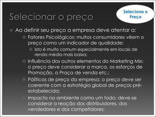    Ao definir seu preço a empresa deve atentar a:
       Fatores Psicológicos: muitos consumidores vêem o
        preço como um indicador de qualidade:
          Isto é muito comum especialmente em locais de
           renda média mais baixa;
       Influência dos outros elementos do Marketing Mix:
        o preço deve considerar a marca, os esforços de
        Promoção, a Praça de venda etc.;
       Pólíticas de preço da empresa: o preço deve ser
        coerente com a estratégia global de preços pré-
        estabelecida;
       Impacto no ambiente como um todo: deve-se
        considerar a reação dos distribuidores, dos
        vendedores e dos competidores;
 