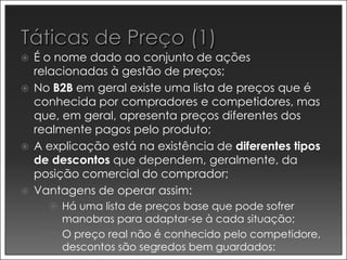    É o nome dado ao conjunto de ações
    relacionadas à gestão de preços;
   No B2B em geral existe uma lista de preços que é
    conhecida por compradores e competidores, mas
    que, em geral, apresenta preços diferentes dos
    realmente pagos pelo produto;
   A explicação está na existência de diferentes tipos
    de descontos que dependem, geralmente, da
    posição comercial do comprador;
   Vantagens de operar assim:
       Há uma lista de preços base que pode sofrer
        manobras para adaptar-se à cada situação;
       O preço real não é conhecido pelo competidore,
        descontos são segredos bem guardados;
 