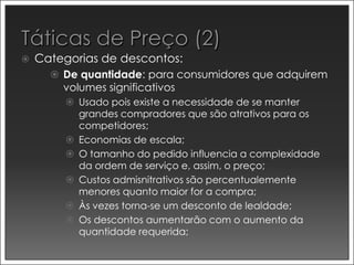    Categorias de descontos:
       De quantidade: para consumidores que adquirem
        volumes significativos
          Usado pois existe a necessidade de se manter
           grandes compradores que são atrativos para os
           competidores;
          Economias de escala;
          O tamanho do pedido influencia a complexidade
           da ordem de serviço e, assim, o preço;
          Custos admisnitrativos são percentualemente
           menores quanto maior for a compra;
          Às vezes torna-se um desconto de lealdade;
          Os descontos aumentarão com o aumento da
           quantidade requerida;
 