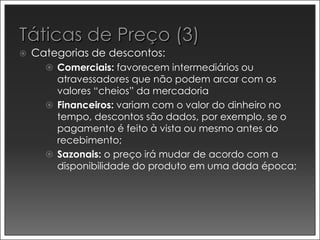    Categorias de descontos:
       Comerciais: favorecem intermediários ou
        atravessadores que não podem arcar com os
        valores “cheios” da mercadoria
       Financeiros: variam com o valor do dinheiro no
        tempo, descontos são dados, por exemplo, se o
        pagamento é feito à vista ou mesmo antes do
        recebimento;
       Sazonais: o preço irá mudar de acordo com a
        disponibilidade do produto em uma dada época;
 