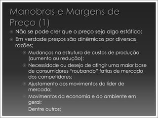    Não se pode crer que o preço seja algo estático;
   Em verdade preços são dinêmicos por diversas
    razões;
       Mudanças na estrutura de custos de produção
          (aumento ou redução);
         Necessidade ou desejo de atingir uma maior base
          de consumidores “roubando” fatias de mercado
          dos competidores;
         Ajustamento aos movimentos do líder de
          mercado;
         Movimentos da economia e do ambiente em
          geral;
         Dentre outros;
 