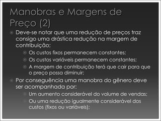    Deve-se notar que uma redução de preços traz
    consigo uma drástica redução na margem de
    contribuição;
       Os custos fixos permanecem constantes;
       Os custos variáveis permanecem constantes;
       A margem de contribuição terá que cair para que
        o preço possa diminuir;
   Por conseguência uma manobra do gênero deve
    ser acompanhada por:
       Um aumento considerável do volume de vendas;
       Ou uma redução igualmente considerável dos
        custos (fixos ou variáveis);
 