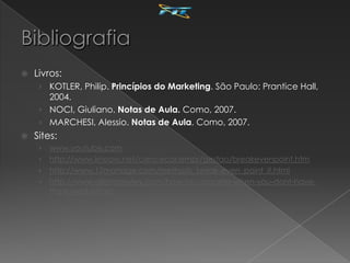    Livros:
     › KOTLER, Philip. Princípios do Marketing. São Paulo: Prantice Hall,
       2004.
     › NOCI, Giuliano. Notas de Aula. Como, 2007.
     › MARCHESI, Alessio. Notas de Aula. Como, 2007.
   Sites:
     › www.youtube.com
     › http://www.knoow.net/cienceconempr/gestao/breakevenpoint.htm
     › http://www.12manage.com/methods_break-even_point_it.html
     › http://www.allencrawley.com/how-to-compete-when-you-dont-have-
       the-lowest-price/
 
