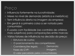    Influencia fortemente na lucratividade;
   Mexe no nível de demanda (elástica e inelástica);
   Tem influência direta na imagem da empresa;
   Em geral é a primeira coisa a ser notada pelo
    consumidor;
   É usada com facilidade (ao contrário de critérios
    mais subjetivos) para comparações entre marcas;
   Vários fatores de influência na decisão do preço:
       Estrutura de custos;
       O posicionamento dos competidores;
       Cosniderações legais;    Demanda;
       Fases do CVP;             Imagem;
       O valor percebido pelos consumidores;
 
