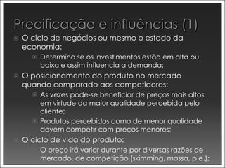    O ciclo de negócios ou mesmo o estado da
    economia:
       Determina se os investimentos estão em alta ou
        baixa e assim influencia a demanda;
   O posicionamento do produto no mercado
    quando comparado aos competidores:
       As vezes pode-se beneficiar de preços mais altos
        em virtude da maior qualidade percebida pelo
        cliente;
       Produtos percebidos como de menor qualidade
        devem competir com preços menores;
   O ciclo de vida do produto:
       O preço irá variar durante por diversas razões de
        mercado, de competição (skimming, massa, p.e.);
 