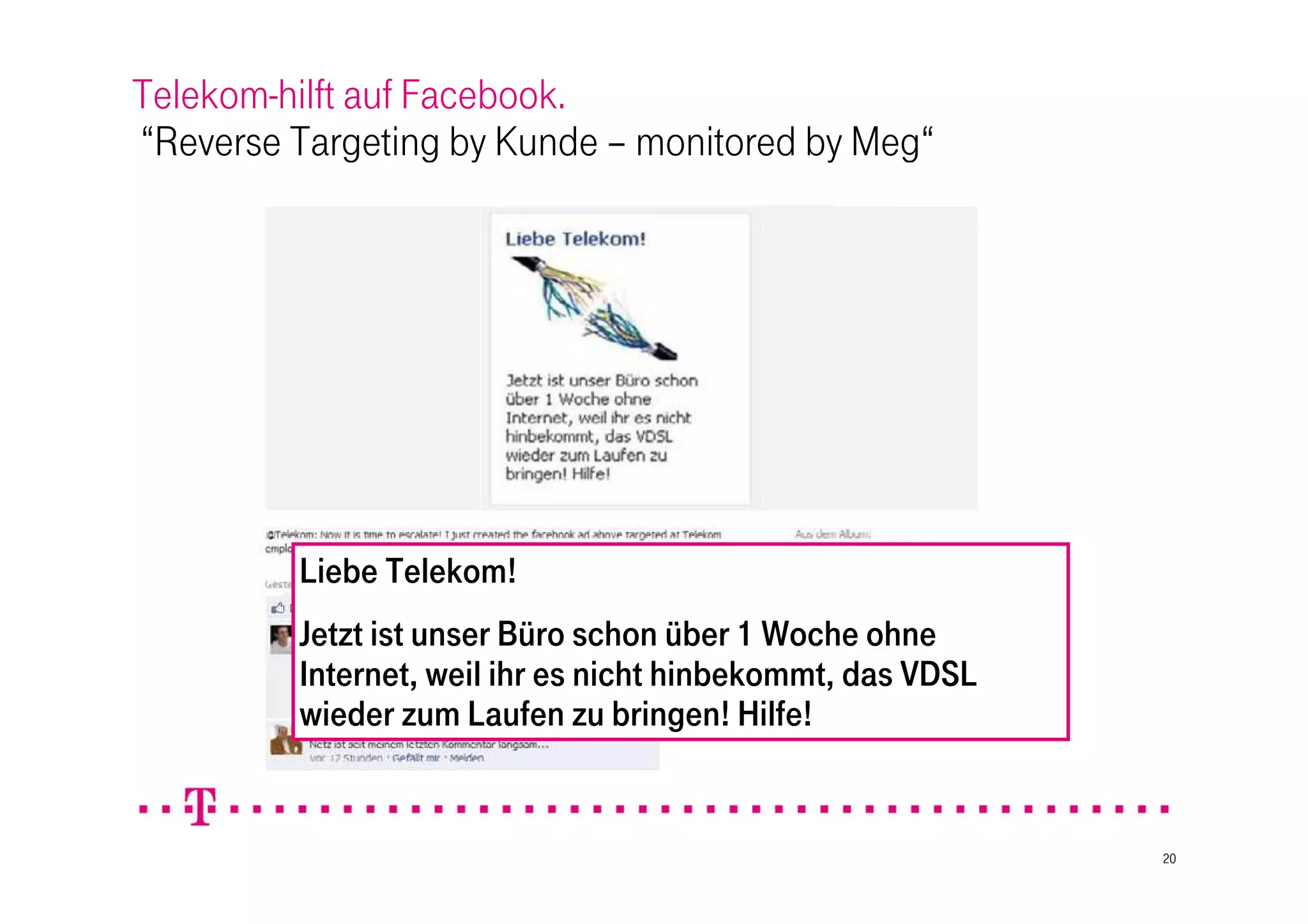 Telekom-hilft auf Facebook.
“Reverse Targeting by Kunde – monitored by Meg“




         Liebe Telekom!
         Jetzt ist unser Büro schon über 1 Woche ohne
         Internet, weil ihr es nicht hinbekommt, das VDSL
         wieder zum Laufen zu bringen! Hilfe!


                                                            20
 