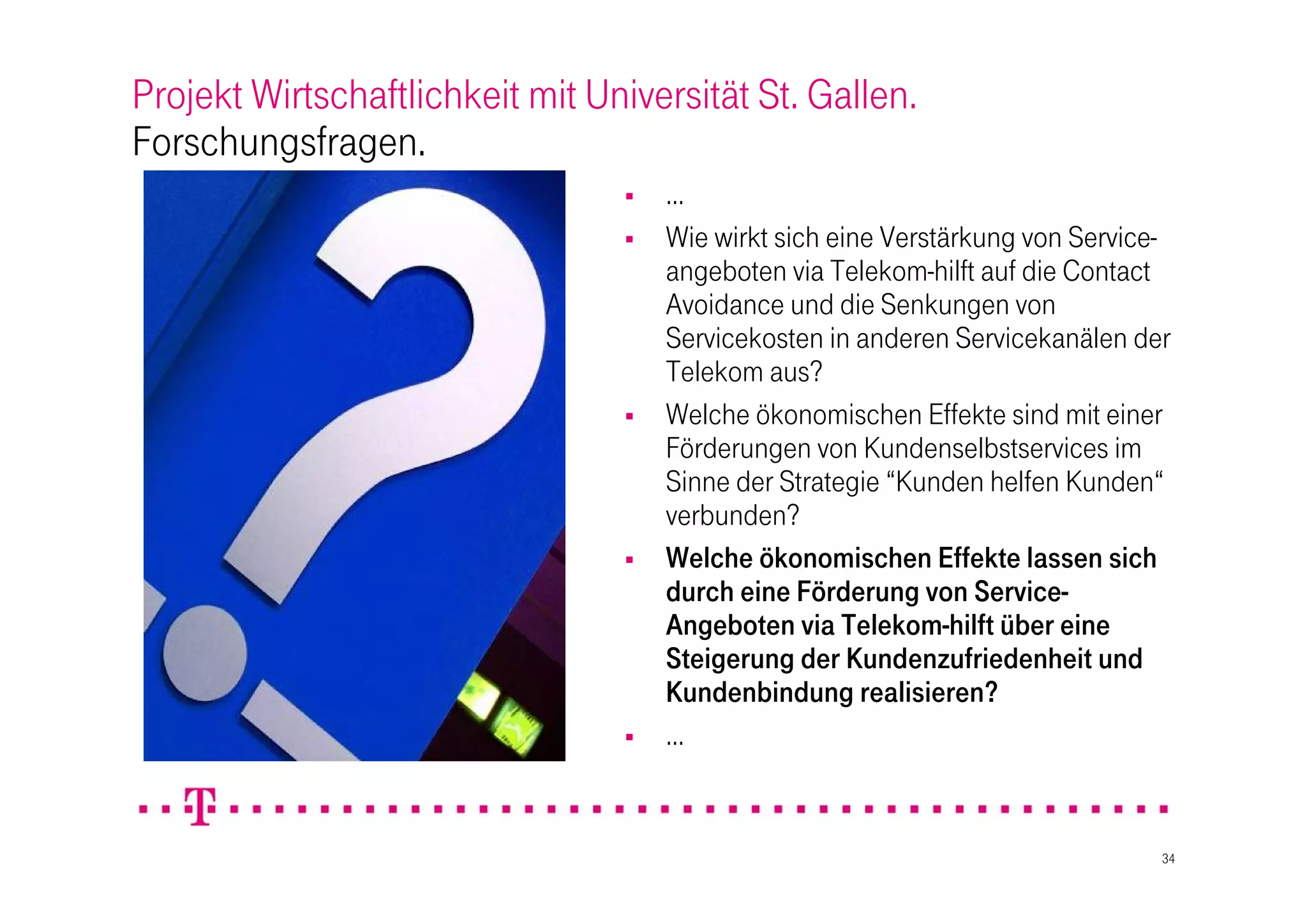Projekt Wirtschaftlichkeit mit Universität St. Gallen.
Forschungsfragen.
                                    …
                                    Wie wirkt sich eine Verstärkung von Service-
                                     angeboten via Telekom-hilft auf die Contact
                                     Avoidance und die Senkungen von
                                     Servicekosten in anderen Servicekanälen der
                                     Telekom aus?
                                    Welche ökonomischen Effekte sind mit einer
                                     Förderungen von Kundenselbstservices im
                                     Sinne der Strategie “Kunden helfen Kunden“
                                     verbunden?
                                    Welche ökonomischen Effekte lassen sich
                                     durch eine Förderung von Service-
                                     Angeboten via Telekom-hilft über eine
                                     Steigerung der Kundenzufriedenheit und
                                     Kundenbindung realisieren?
                                    …


                                                                                34
 