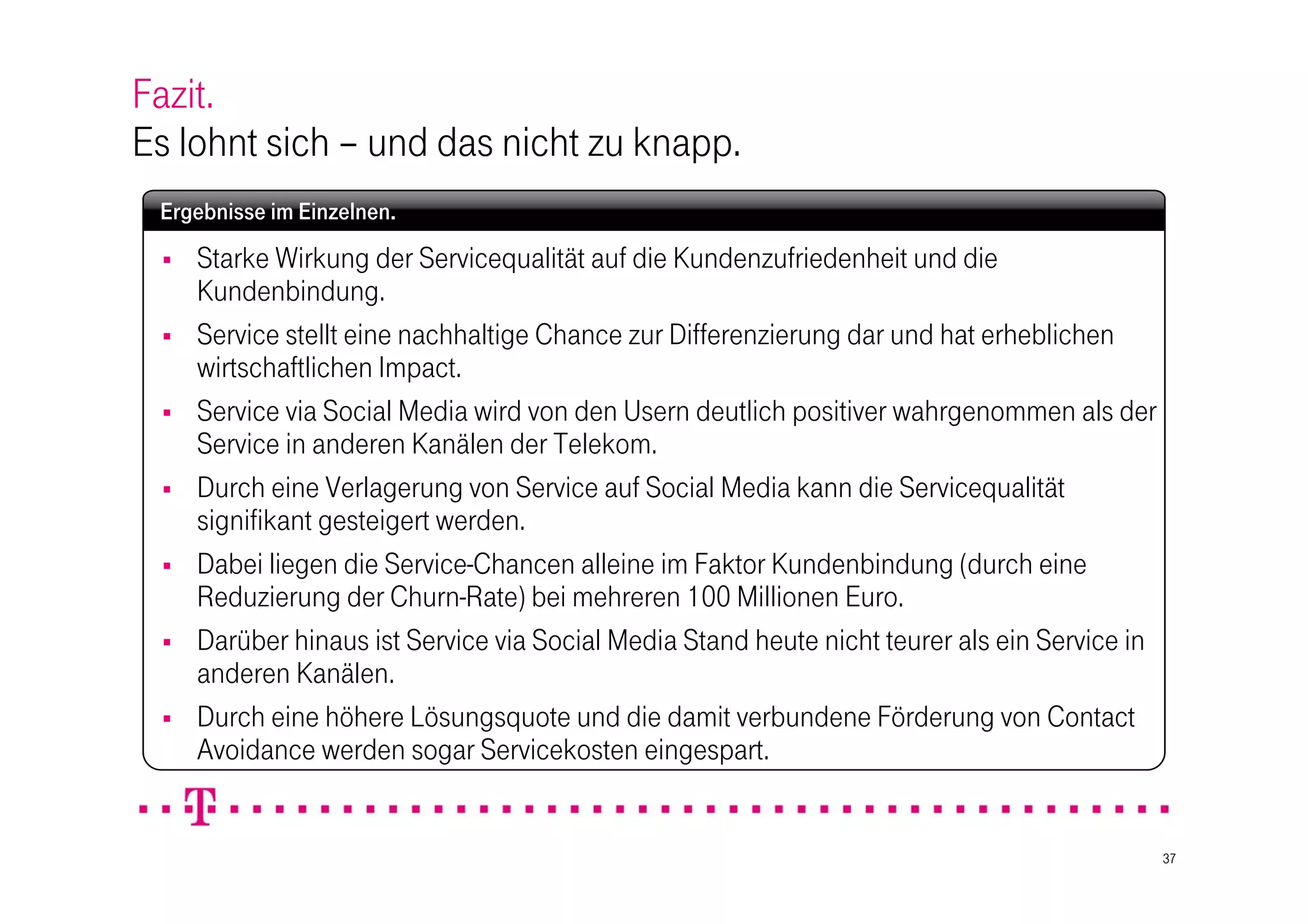 Fazit.
Es lohnt sich – und das nicht zu knapp.
 Ergebnisse im Einzelnen.
    Starke Wirkung der Servicequalität auf die Kundenzufriedenheit und die
     Kundenbindung.
    Service stellt eine nachhaltige Chance zur Differenzierung dar und hat erheblichen
     wirtschaftlichen Impact.
    Service via Social Media wird von den Usern deutlich positiver wahrgenommen als der
     Service in anderen Kanälen der Telekom.
    Durch eine Verlagerung von Service auf Social Media kann die Servicequalität
     signifikant gesteigert werden.
    Dabei liegen die Service-Chancen alleine im Faktor Kundenbindung (durch eine
     Reduzierung der Churn-Rate) bei mehreren 100 Millionen Euro.
    Darüber hinaus ist Service via Social Media Stand heute nicht teurer als ein Service in
     anderen Kanälen.
    Durch eine höhere Lösungsquote und die damit verbundene Förderung von Contact
     Avoidance werden sogar Servicekosten eingespart.


                                                                                               37
 