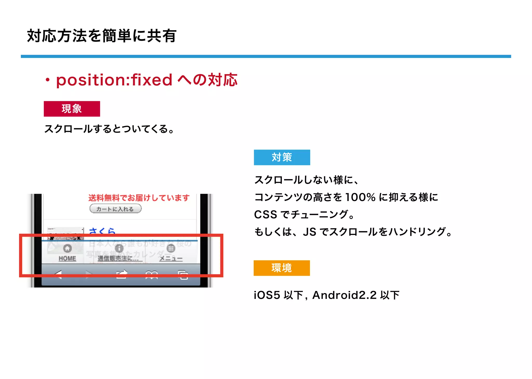 対応方法を簡単に共有

・position:ﬁxed への対応
  現象

 スクロールするとついてくる。

                        対策

                      スクロールしない様に、
                      コンテンツの高さを 100% に抑える様に
                      CSS でチューニング。
                      もしくは、JS でスクロールをハンドリング。


                        環境

                      iOS5 以下 , Android2.2 以下
 