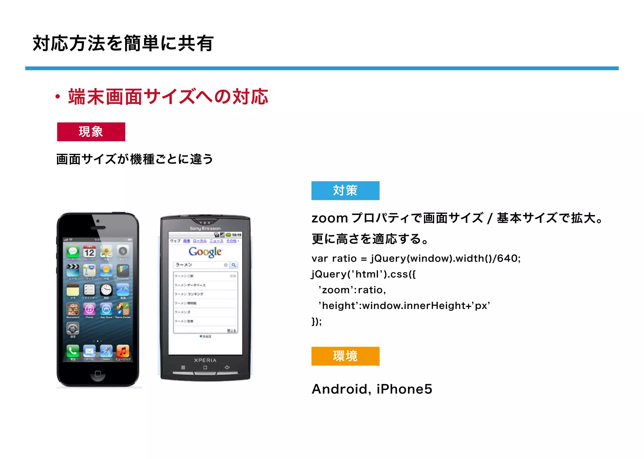 対応方法を簡単に共有

・端末画面サイズへの対応
  現象

 画面サイズが機種ごとに違う

                         対策

                 zoom プロパティで画面サイズ / 基本サイズで拡大。
                 更に高さを適応する。
                 var ratio = jQuery(window).width()/640;
                 jQuery( html ).css({
                       zoom : ratio,
                       height :window.innerHeight+ px
                 });


                         環境

                 Android, iPhone5
 
