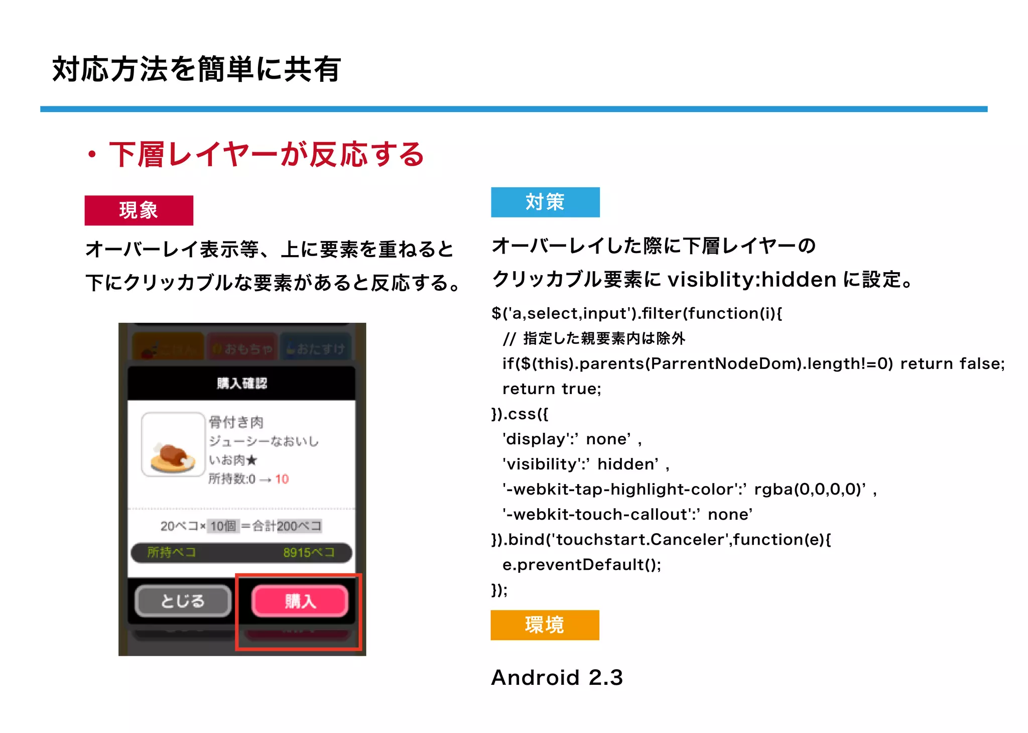 対応方法を簡単に共有

・下層レイヤーが反応する
  現象                          対策

 オーバーレイ表示等、上に要素を重ねると    オーバーレイした際に下層レイヤーの
 下にクリッカブルな要素があると反応する。   クリッカブル要素に visiblity:hidden に設定。
                        $('a,select,input').ﬁlter(function(i){
                          // 指定した親要素内は除外
                          if($(this).parents(ParrentNodeDom).length!=0) return false;
                          return true;
                        }).css({
                          'display': none ,
                          'visibility': hidden ,
                          '-webkit-tap-highlight-color': rgba(0,0,0,0) ,
                          '-webkit-touch-callout': none
                        }).bind('touchstart.Canceler',function(e){
                          e.preventDefault();
                        });

                              環境

                        Android 2.3
 