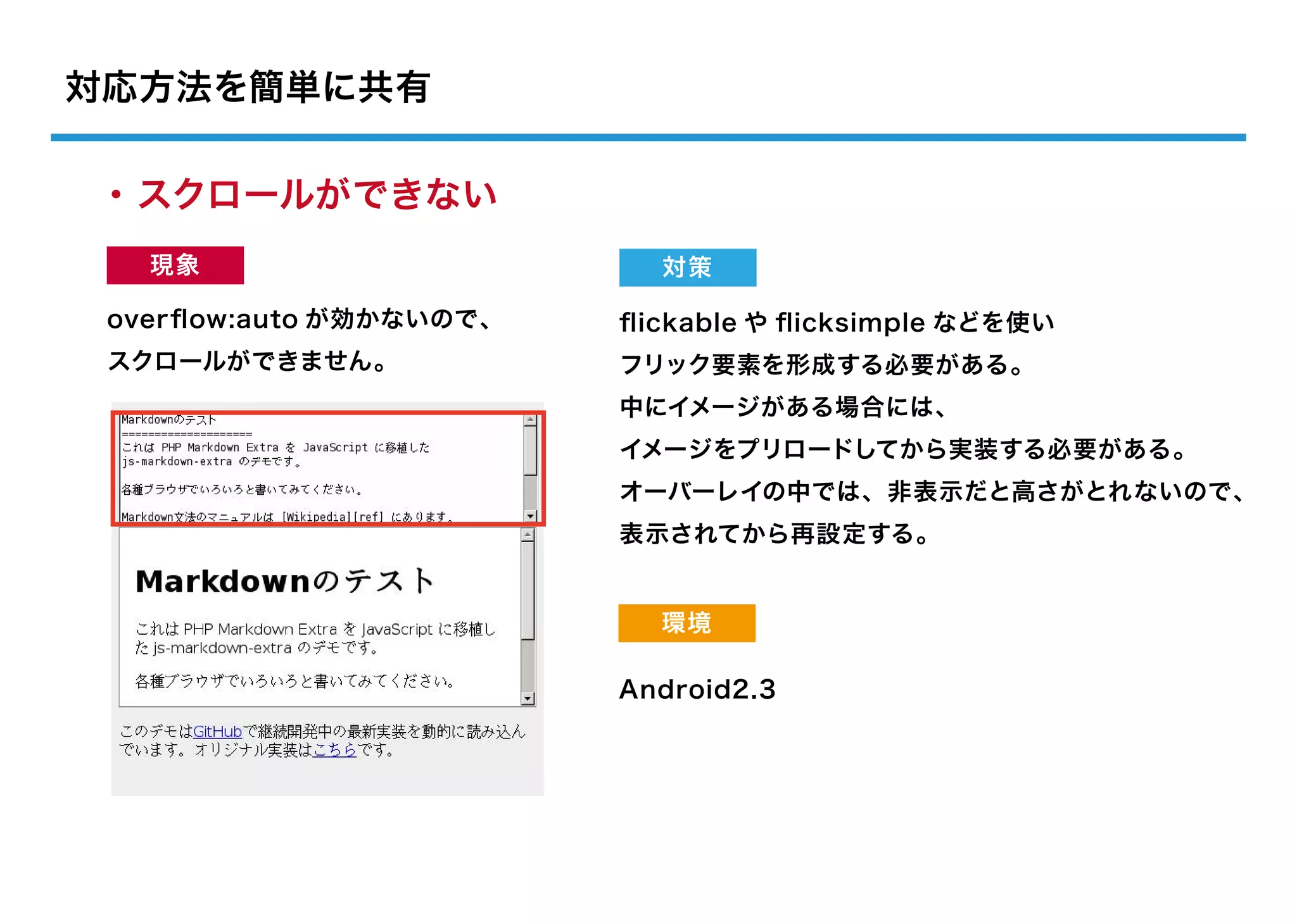 対応方法を簡単に共有

・スクロールができない
   現象                      対策

 overﬂow:auto が効かないので、   ﬂickable や ﬂicksimple などを使い
 スクロールができません。            フリック要素を形成する必要がある。
                         中にイメージがある場合には、
                         イメージをプリロードしてから実装する必要がある。
                         オーバーレイの中では、非表示だと高さがとれないので、
                         表示されてから再設定する。


                           環境

                         Android2.3
 