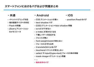 スマートフォンにおけるバグおよび問題まとめ


・共通                 ・Android                   ・iOS
 - イベントバブリング対応      - CSS アニメーションが遅い           - position:ﬁxed のバグ
 - 端末画面サイズへの対応      - text-shadow バグ
 - Flash の問題        - CSS3 アニメーション＋box-shadow 問題
 - jQuery アニメーション   - scroll ができない
  のメモリリーク           - z-index が効かなくなる
                    - 下層レイヤーが反応する
                    - フォントが無い
                    - font-weight:bold が使えない
                    - フォーカスがずれる件
                    - translate3d によるバグ
                    - touchend イベントが発生しない
                    - select や input[type=text] フォーカス時の挙動
                    - mask-image＋アニメーション問題
                    - ...
                    - 端末依存のバグ
 