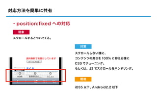 対応方法を簡単に共有

・position:ﬁxed への対応
  現象

 スクロールするとついてくる。

                        対策

                      スクロールしない様に、
                      コンテンツの高さを 100% に抑える様に
                      CSS でチューニング。
                      もしくは、JS でスクロールをハンドリング。


                        環境

                      iOS5 以下 , Android2.2 以下
 