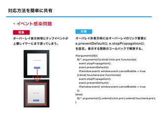 対応方法を簡単に共有

・イベント感染問題
  現象                             対策

 オーバーレイ表示時等にタップイベントが   オーバレイ非表示時にはオーバーレイのリンク要素に
 上層レイヤーにまで渡ってしまう。      e.preventDefault(); e.stopPropagation();
                       を設定。表示する関数のコールバックで解除する。

                       if(arguments[0]){
                           $('*',arguments[1]).bind('click.pre',function(e){
                             event.stopPropagation();
                             event.preventDefault();
                             if(window.event) window.event.cancelBubble = true;
                           }).bind('touchend.pre',function(e){
                             event.stopPropagation();
                             event.preventDefault();
                             if(window.event) window.event.cancelBubble = true;
                           });
                       }else{
                           $('*',arguments[1]).unbind('click.pre').unbind('touchend.pre');
                       }
 