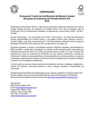 COMUNICADO                                          FSC Accredited
                                                                                            FSC-ACC-002
            Evaluación Formal de Certificación de Manejo Forestal
               del grupo de empresas de Forestal Arauco S.A.
                                   2012

Woodmark Soil Association informa a usted que ha culminado la etapa de evaluación de campo al
manejo forestal del grupo de empresas de Forestal Arauco S.A., bajo el “Estándar para la
Certificación FSC de Plantaciones Forestales de Operaciones a Gran Escala STDPL- 201205 /
311209”.

Durante este periodo - que se extendió entre el 02 y 19 de octubre - se evaluó las prácticas de
manejo implementadas por Forestal Arauco y sus filiales Forestal Celco, Bosques Arauco y
Forestal Valdivia, que tiene un patrimonio de 1.116.788 hectáreas, distribuido entre las regiones
del Maule (VII), Bío Bío (VIII), Araucanía (IX), Los Ríos (XIV) y Los Lagos (X).

Woodmark agradece a vecinos, comunidades mapuche, dirigentes sindicales, representantes de
ONG’s sociales y ambientales, autoridades y en general a todas aquellas partes interesadas que
participaron activamente, tanto en la etapa de consulta pública iniciada en el mes de agosto del
presente año, como en el periodo de verificación, por sus valiosos comentarios y entrega de
información. A través de correos electrónicos, llamadas telefónicas, reuniones públicas, encuentros
y entrevistas, pudimos tomar contacto con todas las partes interesadas que han querido manifestar
su opinión, en forma pública o confidencial.

Si bien a partir de ahora se inicia el periodo de consolidación de datos y hallazgos, elaboración y
revisión de informes, continuamos atentos a recibir cualquier inquietud o requerimiento de
información.

Aquellas partes interesadas que tengan alguna queja, disputa y apelación a cualquier aspecto del
proceso, pueden hacer uso de los procedimientos de resolución de disputas de Woodmark,
documento al que pueden acceder en el sitio web http://www.soilassociation.org/woodmark


Atentamente,
Milan Reska, Auditor Líder
E-mail mreska@soilassociation.org
Casilla 1005, Valdivia, Chile
Teléfono: +44-117 914 2435
Fax: +44-117 314 5001
www.soilassociation.org/woodmark
 