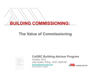 BUILDING COMMISSIONING:

   The Value of Commissioning




         CaGBC Building Advisor Program
         October, 2012
         John Kokko, P.Eng., CCP, LEED AP
         jkokko@enermodal.com
         519-743-8777 x2424
 