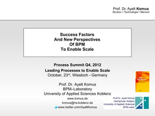 Prof. Dr. Ayelt Komus
                                         Struktur  Technologie  Mensch




       Success Factors
     And New Perspectives
           Of BPM
       To Enable Scale


    Process Summit Q4, 2012
Leading Processes to Enable Scale
 October, 23rd, Wiesloch - Germany

         Prof. Dr. Ayelt Komus
           BPM–Laboratory
University of Applied Sciences Koblenz
              www.komus.de
          komus@hs-koblenz.de
        www.twitter.com/AyeltKomus

                www.komus.de
 