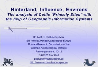 Hinterland, Influence, Environs
The analysis of Celtic “Princely Sites” with
the help of Geographic Information Systems
Dr. Axel G. Posluschny M.A.
EU-Project ArchaeoLandscapes Europe
Roman-Germanic Commission of the
German-Archaeological Institute
Palmengartenstr. 10-12
D-60325 Frankfurt
posluschny@rgk.dainst.de
http://www.archaeolandscapes.eu
 