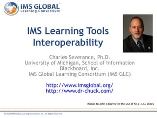 IMS Learning Tools
                          Interoperability
                                Charles Severance, Ph.D.
                      University of Michigan, School of Information
                                     Blackboard, Inc.
                       IMS Global Learning Consortium (IMS GLC)

                                             http://www.imsglobal.org/
                                             http://www.dr-chuck.com/

                                                                  Thanks to John Tibbetts for the use of his LTI 2.0 slides


© 2012 IMS Global Learning Consortium, Inc. All Rights Reserved
 