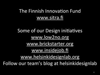 The	
  Finnish	
  Innova,on	
  Fund
                    www.sitra.ﬁ	
  

      Some	
  of	
  our	
  Design	
  ini,a,ves
                   www.low2no.org	
  
              www.brickstarter.org	
  
                   www.insidejob.ﬁ	
  
           www.helsinkidesignlab.org
Follow	
  our	
  team’s	
  blog	
  at	
  helsinkidesignlab
                                                       46
 