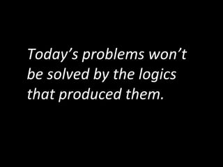 Today’s	
  problems	
  won’t	
  
be	
  solved	
  by	
  the	
  logics	
  
that	
  produced	
  them.
 