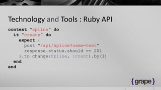 Technology and Tools : Ruby API
context “spline” do
  it “create” do
    expect {
      post “/api/spline?name=test”
      response.status.should == 201
    }.to change(Spline, :count).by(1)
  end
end
 