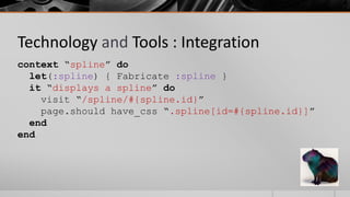 Technology and Tools : Integration
context “spline” do
  let(:spline) { Fabricate :spline }
  it “displays a spline” do
    visit “/spline/#{spline.id}”
    page.should have_css “.spline[id=#{spline.id}]”
  end
end
 