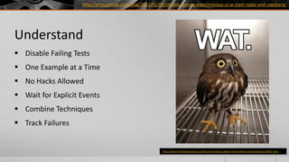 http://artsy.github.com/blog/2012/02/03/reliably-testing-asynchronous-ui-w-slash-rspec-and-capybara/




Understand
 Disable Failing Tests
 One Example at a Time
 No Hacks Allowed
 Wait for Explicit Events
 Combine Techniques
 Track Failures


                                                           http://www.friendshipismagic.org/forum/members/captain-falcon/albums/miscellaneous/9452-wat/
 