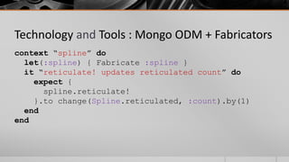Technology and Tools : Mongo ODM + Fabricators
context “spline” do
  let(:spline) { Fabricate :spline }
  it “reticulate! updates reticulated count” do
    expect {
      spline.reticulate!
    }.to change(Spline.reticulated, :count).by(1)
  end
end
 