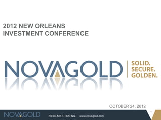 2012 NEW ORLEANS
INVESTMENT CONFERENCE




                                                  OCTOBER 24, 2012
                                                                     1
           NYSE-MKT, TSX: NG   www.novagold.com
 