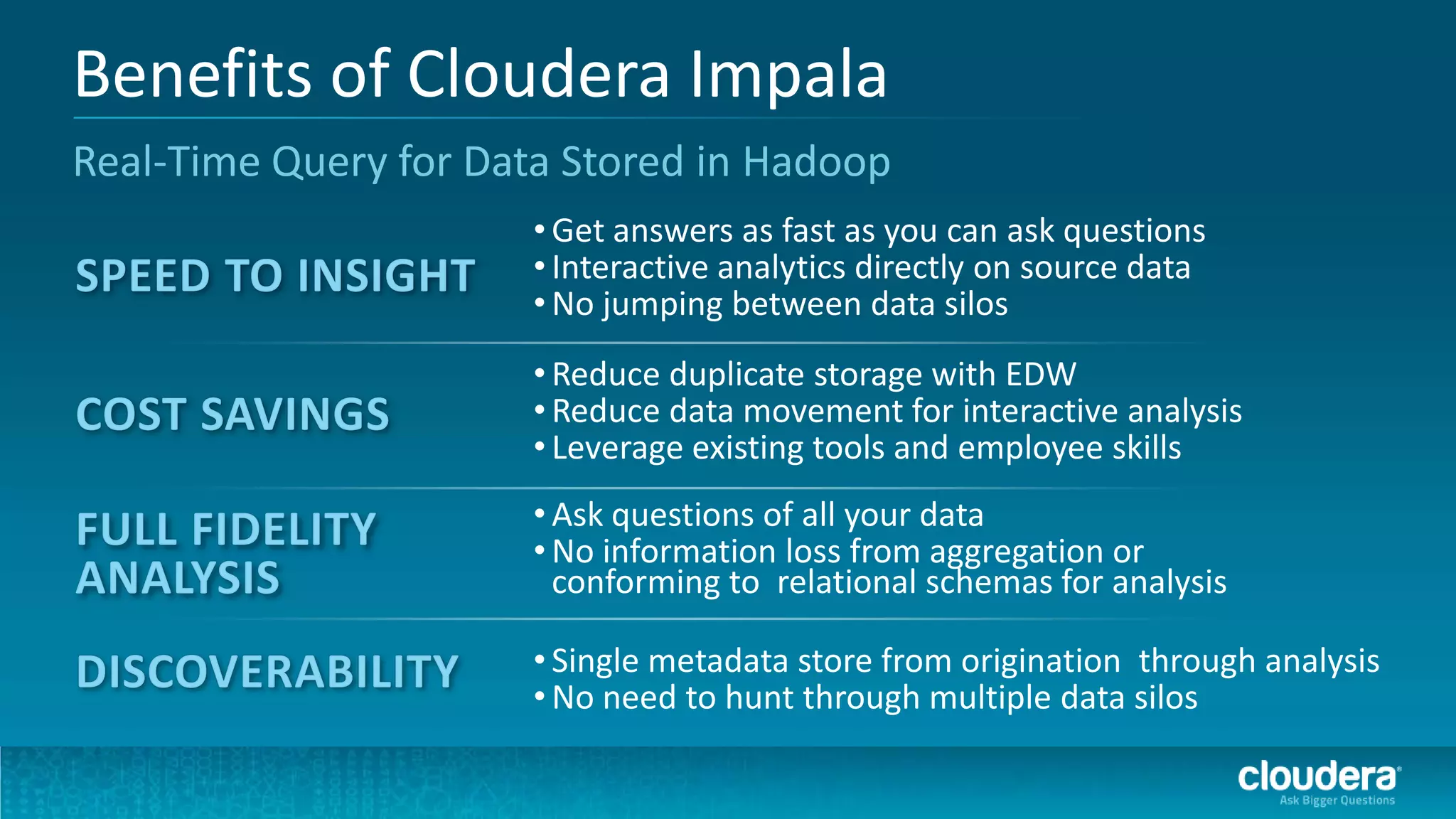 Benefits of Cloudera Impala
Real-Time Query for Data Stored in Hadoop
                       • Get answers as fast as you can ask questions
                       • Interactive analytics directly on source data
                       • No jumping between data silos
                       • Reduce duplicate storage with EDW
                       • Reduce data movement for interactive analysis
                       • Leverage existing tools and employee skills
                       • Ask questions of all your data
                       • No information loss from aggregation or
                         conforming to relational schemas for analysis

                       • Single metadata store from origination through analysis
                       • No need to hunt through multiple data silos
 