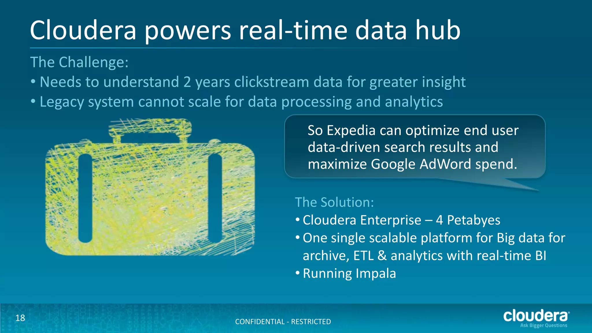 Cloudera powers real-time data hub
     The Challenge:
     • Needs to understand 2 years clickstream data for greater insight
     • Legacy system cannot scale for data processing and analytics
                                                      So Expedia can optimize end user
                                                      data-driven search results and
                                                      maximize Google AdWord spend.

                                                   The Solution:
                                                   • Cloudera Enterprise – 4 Petabyes
                                                   • One single scalable platform for Big data for
                                                     archive, ETL & analytics with real-time BI
                                                   • Running Impala

18                                  CONFIDENTIAL - RESTRICTED
 